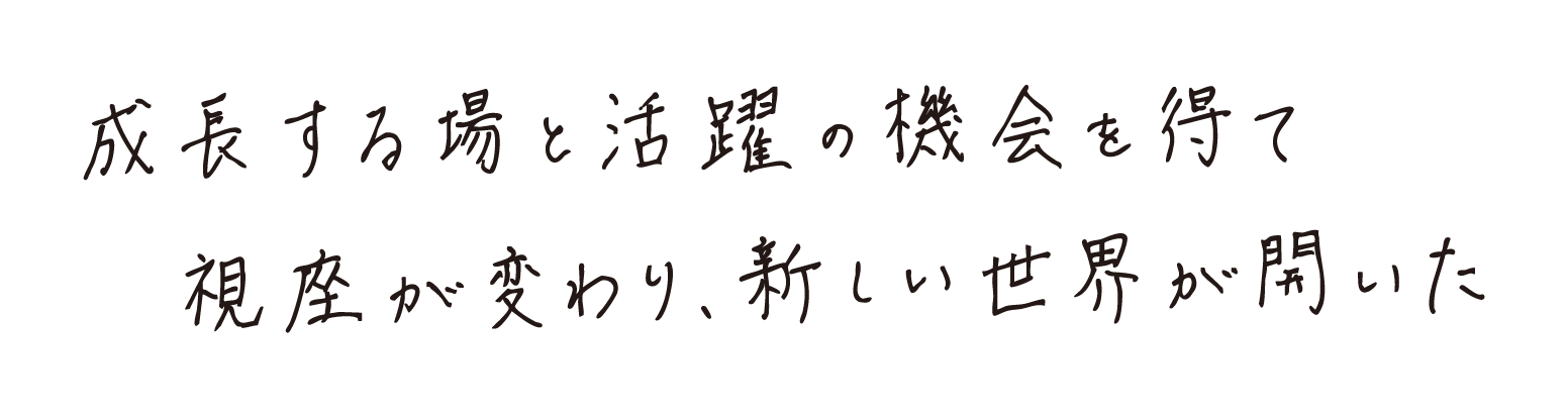 成長する場と活躍する場を得て視座が変わり、新しい世界が開いた